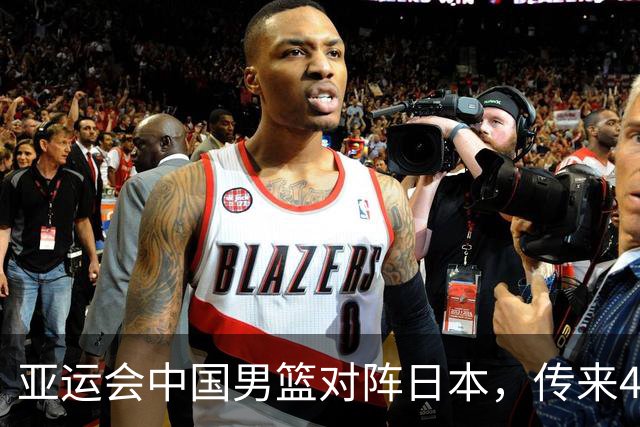 亚运会中国男篮对阵日本，传来4好消息和2坏消息，男篮赢球有戏